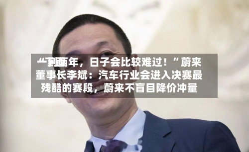 “下面一到两年，日子会比较难过！”蔚来董事长李斌：汽车行业会进入决赛最残酷的赛段，蔚来不盲目降价冲量